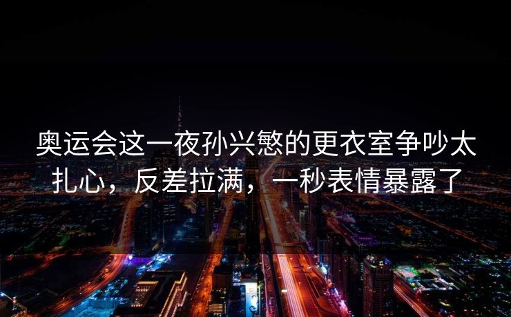 奥运会这一夜孙兴慜的更衣室争吵太扎心，反差拉满，一秒表情暴露了