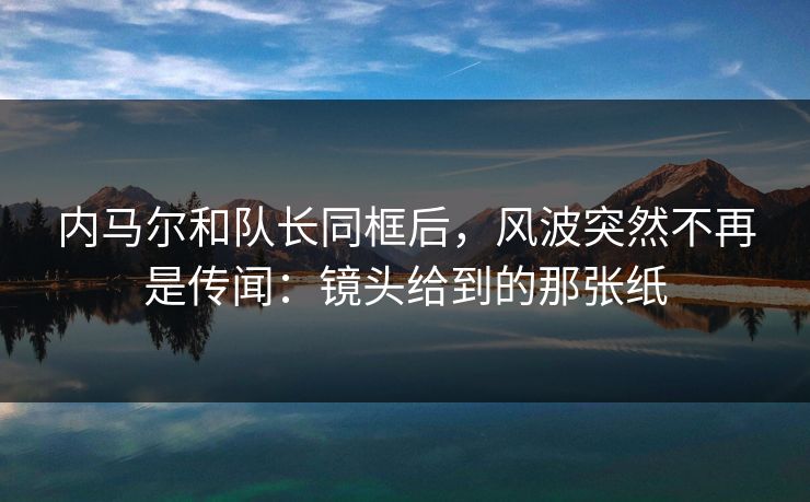 内马尔和队长同框后，风波突然不再是传闻：镜头给到的那张纸