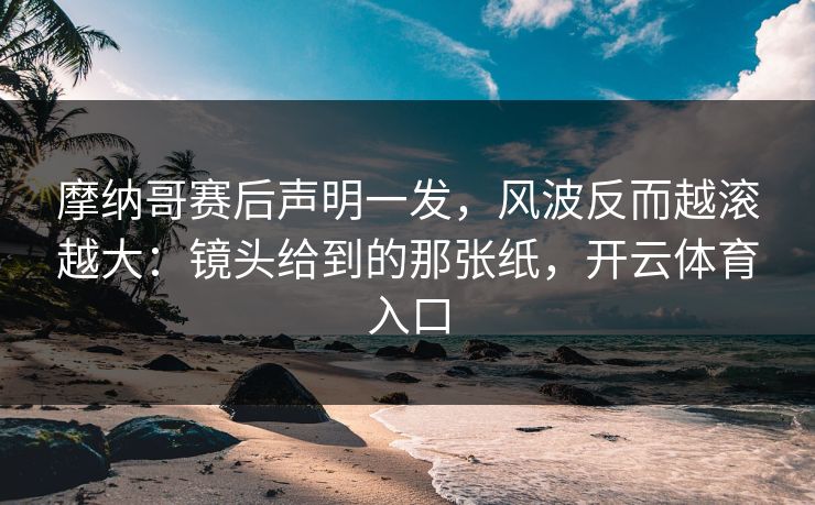摩纳哥赛后声明一发，风波反而越滚越大：镜头给到的那张纸，开云体育入口