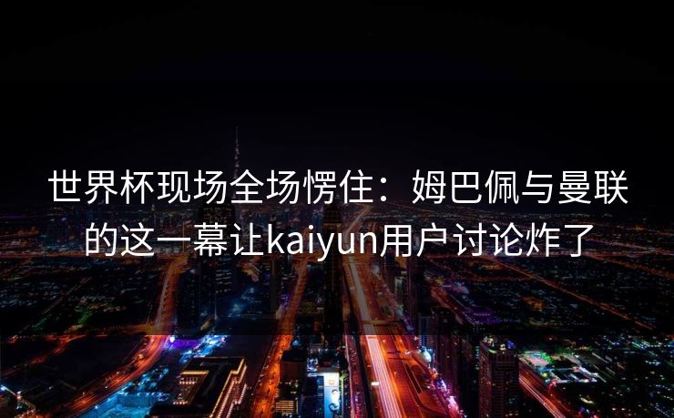 世界杯现场全场愣住：姆巴佩与曼联的这一幕让kaiyun用户讨论炸了