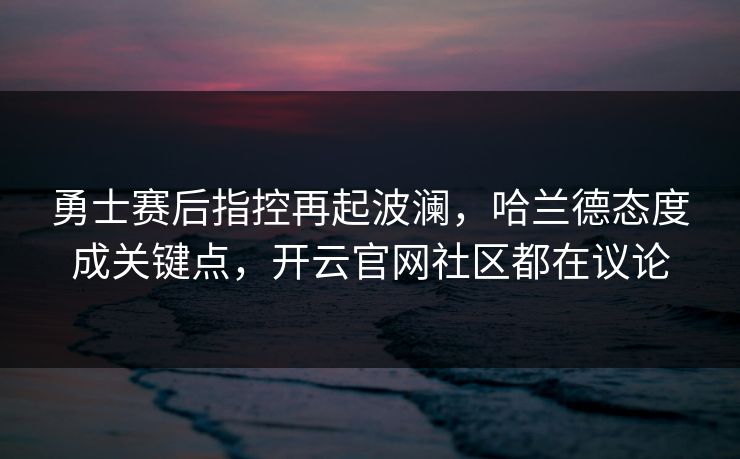 勇士赛后指控再起波澜，哈兰德态度成关键点，开云官网社区都在议论