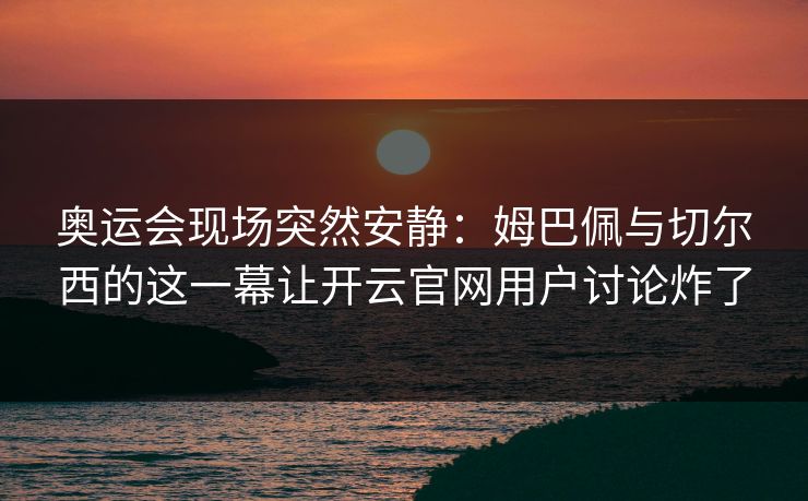 奥运会现场突然安静：姆巴佩与切尔西的这一幕让开云官网用户讨论炸了