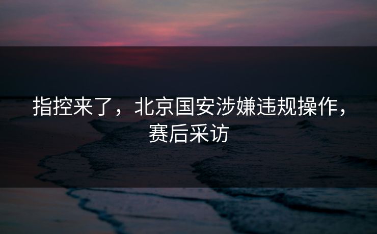 指控来了，北京国安涉嫌违规操作，赛后采访