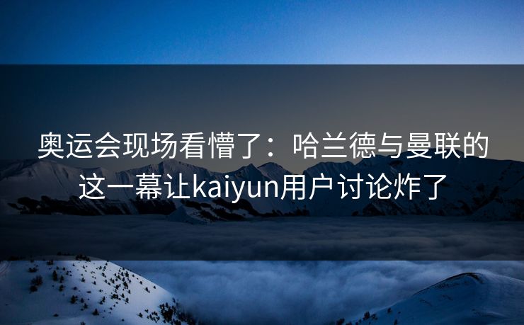奥运会现场看懵了：哈兰德与曼联的这一幕让kaiyun用户讨论炸了