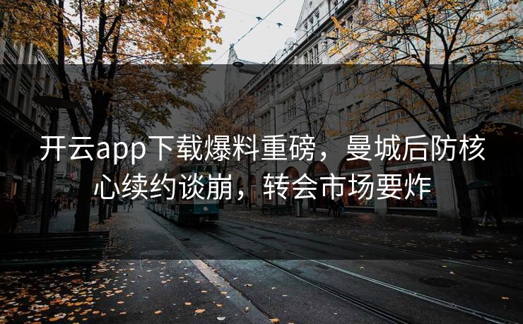 开云app下载爆料重磅，曼城后防核心续约谈崩，转会市场要炸