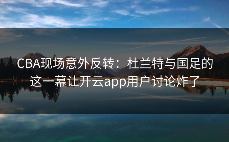 CBA现场意外反转：杜兰特与国足的这一幕让开云app用户讨论炸了