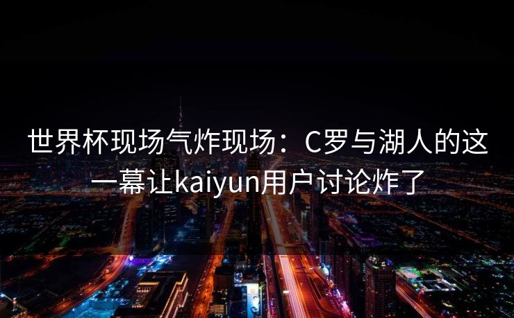 世界杯现场气炸现场：C罗与湖人的这一幕让kaiyun用户讨论炸了