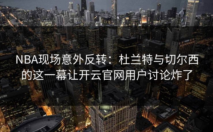 NBA现场意外反转：杜兰特与切尔西的这一幕让开云官网用户讨论炸了