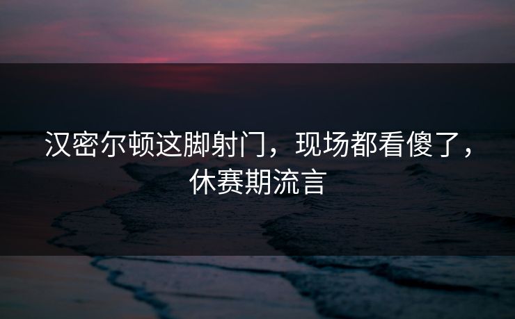 汉密尔顿这脚射门,现场都看傻了,休赛期流言 汉密尔顿这脚射门,现场都看傻了,休赛期流言