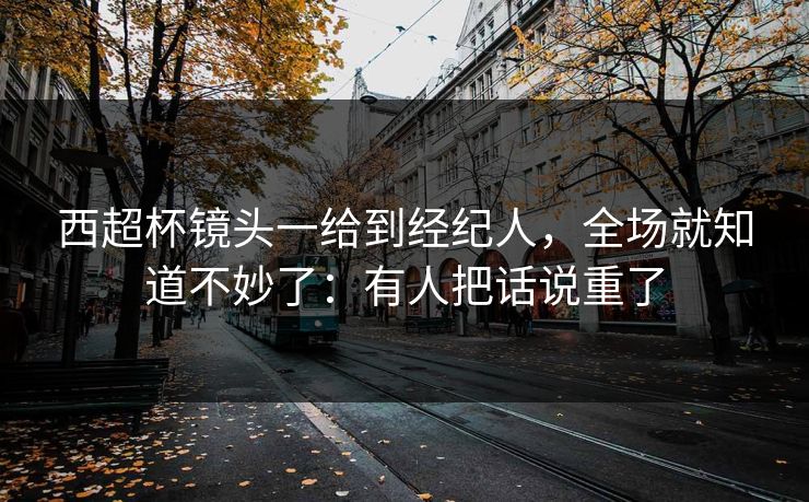 西超杯镜头一给到经纪人，全场就知道不妙了：有人把话说重了